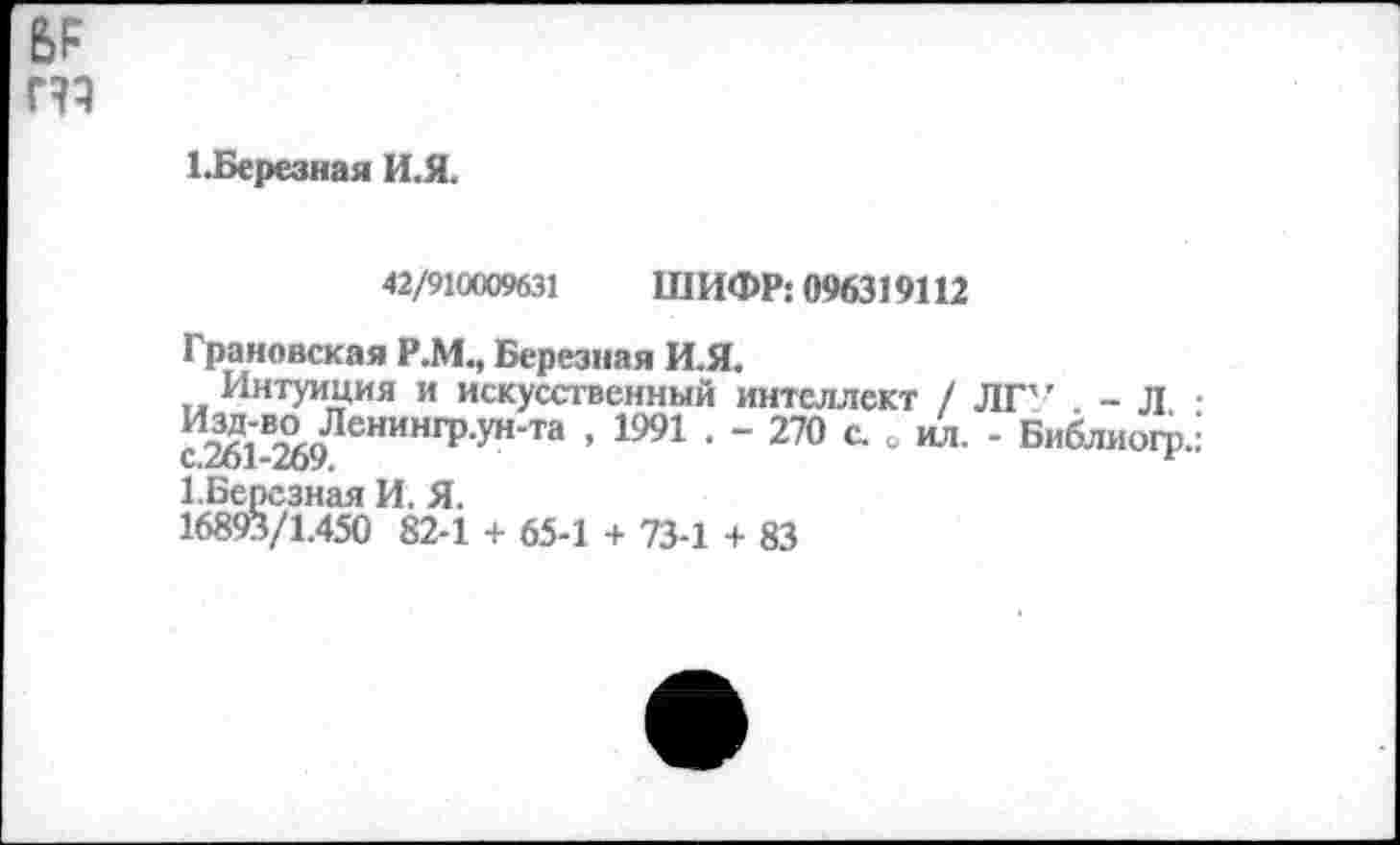 ﻿т
1.Березная И.Я.
42/910009631 ШИФР: 096319112
Грановская Р.М., Березпая И.Я.
Интуиция и искусственный интеллект / ЛГ’ . - Л • ^3А1’В-?АоЛенингр-ун'та ’ 1991 • ~ 270 с. о ил. - Библиого.: С.261-269.	г
1.Берсзная И. Я.
16893/1.450 82-1 + 65-1 + 73-1 + 83